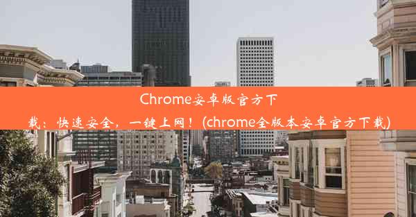 Chrome安卓版官方下载：快速安全，一键上网！(chrome全版本安卓官方下载)