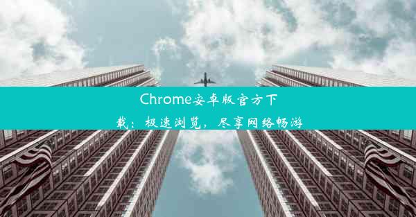 Chrome安卓版官方下载：极速浏览，尽享网络畅游