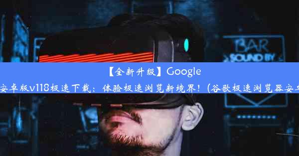 【全新升级】GoogleChrome安卓版v118极速下载：体验极速浏览新境界！(谷歌极速浏览器安卓版下载)