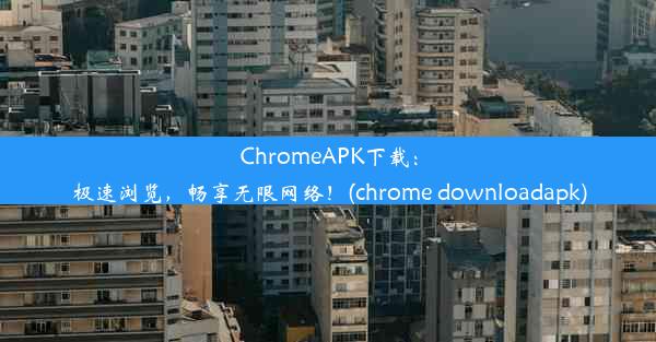 ChromeAPK下载：极速浏览，畅享无限网络！(chrome downloadapk)