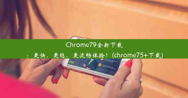 Chrome79全新下载：更快、更稳、更流畅体验！(chrome75+下载)