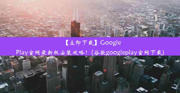 【立即下载】GooglePlay官网最新版安装攻略！(谷歌googleplay官网下载)