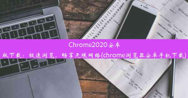 Chrome2020安卓版下载：极速浏览，畅享无限网络(chrome浏览器安卓手机下载)