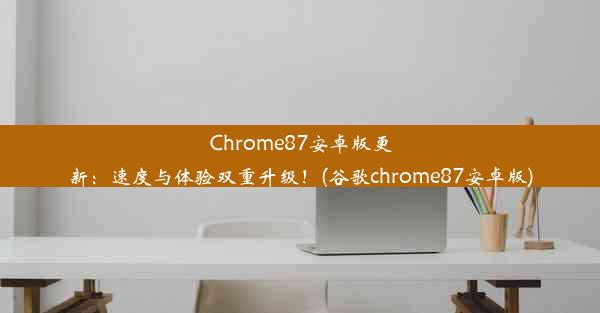 Chrome87安卓版更新：速度与体验双重升级！(谷歌chrome87安卓版)