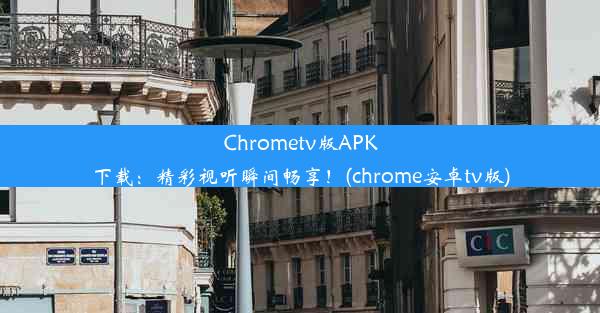 Chrometv版APK下载：精彩视听瞬间畅享！(chrome安卓tv版)