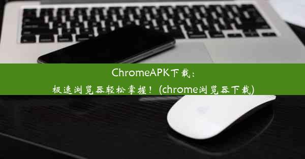 ChromeAPK下载：极速浏览器轻松掌握！(chrome浏览器下载)