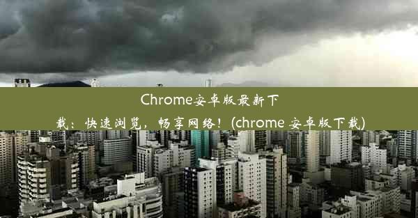 Chrome安卓版最新下载：快速浏览，畅享网络！(chrome 安卓版下载)