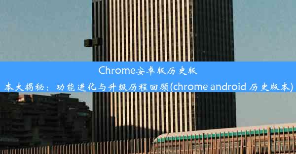 Chrome安卓版历史版本大揭秘：功能进化与升级历程回顾(chrome android 历史版本)