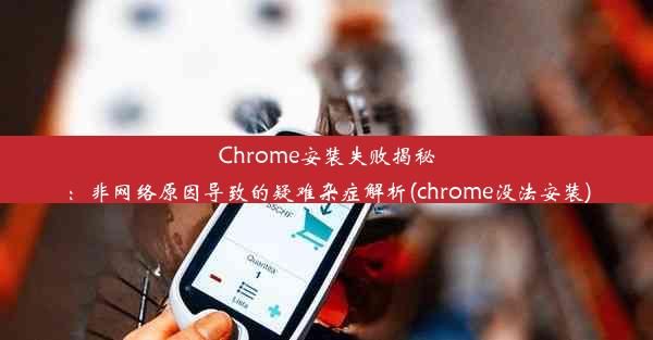 Chrome安装失败揭秘：非网络原因导致的疑难杂症解析(chrome没法安装)