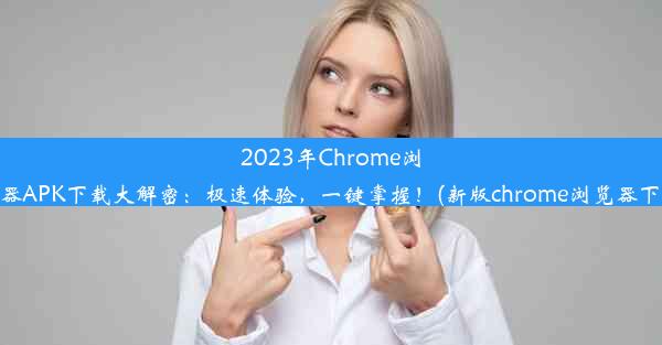 2023年Chrome浏览器APK下载大解密：极速体验，一键掌握！(新版chrome浏览器下载)