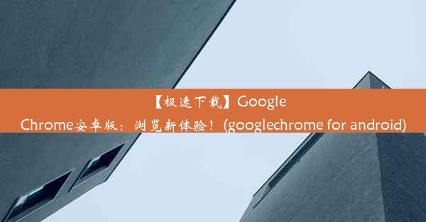 【极速下载】GoogleChrome安卓版：浏览新体验！(googlechrome for android)