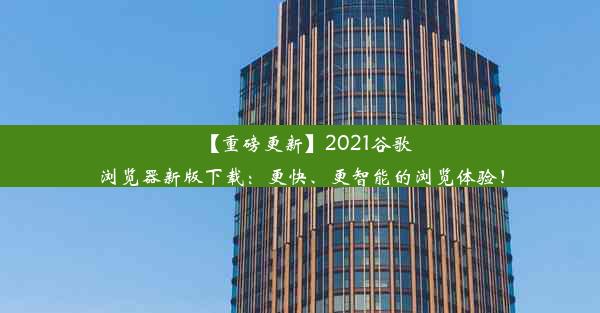 【重磅更新】2021谷歌浏览器新版下载：更快、更智能的浏览体验！