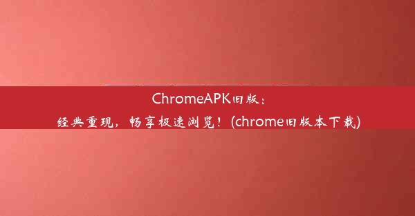 ChromeAPK旧版：经典重现，畅享极速浏览！(chrome旧版本下载)