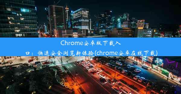 Chrome安卓版下载入口：快速安全浏览新体验(chrome安卓在线下载)