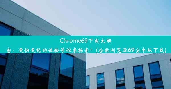 Chrome69下载大解密：更快更稳的体验等你来探索！(谷歌浏览器69安卓版下载)