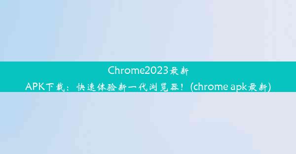 Chrome2023最新APK下载：快速体验新一代浏览器！(chrome apk最新)