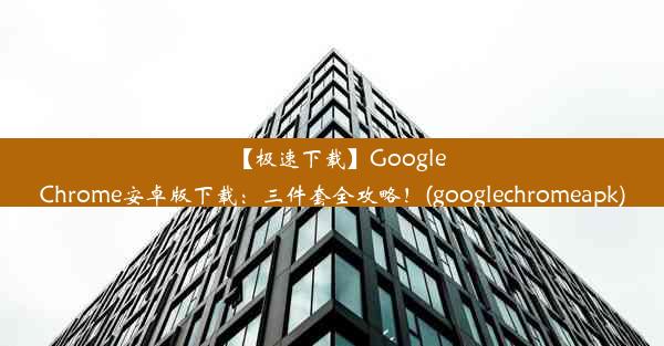 【极速下载】GoogleChrome安卓版下载：三件套全攻略！(googlechromeapk)