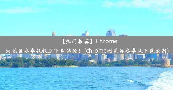 【热门推荐】Chrome浏览器安卓版极速下载体验！(chrome浏览器安卓版下载最新)