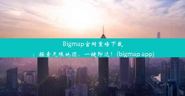 Bigmap官网重磅下载：探索无限地图，一键即达！(bigmap app)