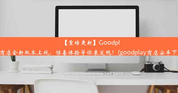 【重磅更新】Goodplay商店全新版本上线，惊喜体验等你来发现！(goodplay商店安卓下载)