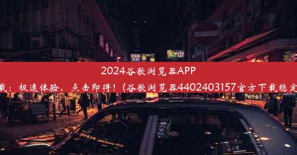 2024谷歌浏览器APP下载：极速体验，点击即得！(谷歌浏览器4402403157官方下载稳定版)