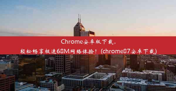 Chrome安卓版下载，轻松畅享极速68M网络体验！(chrome87安卓下载)