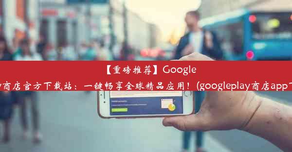 【重磅推荐】GooglePlay商店官方下载站：一键畅享全球精品应用！(googleplay商店app下载)