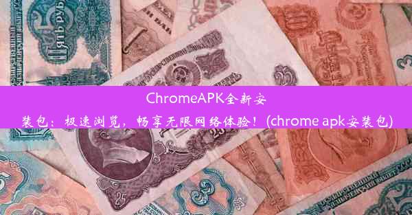 ChromeAPK全新安装包：极速浏览，畅享无限网络体验！(chrome apk安装包)