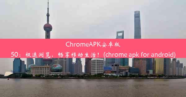 ChromeAPK安卓版50：极速浏览，畅享移动生活！(chrome apk for android)