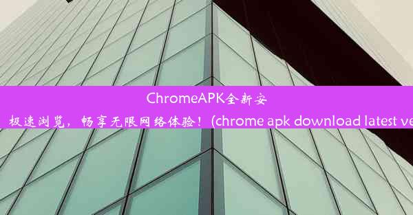 ChromeAPK全新安装包：极速浏览，畅享无限网络体验！(chrome apk download latest ver