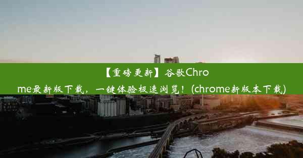 【重磅更新】谷歌Chrome最新版下载，一键体验极速浏览！(chrome新版本下载)