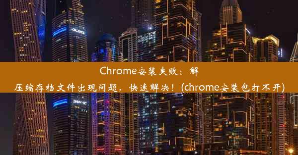 Chrome安装失败：解压缩存档文件出现问题，快速解决！(chrome安装包打不开)