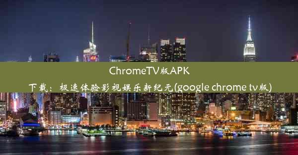 ChromeTV版APK下载：极速体验影视娱乐新纪元(google chrome tv版)