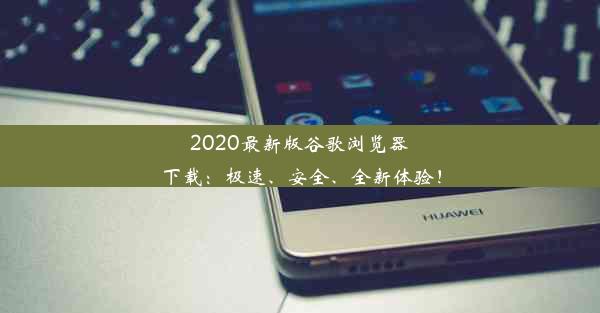 2020最新版谷歌浏览器下载：极速、安全、全新体验！