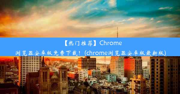 【热门推荐】Chrome浏览器安卓版免费下载！(chrome浏览器安卓版最新版)