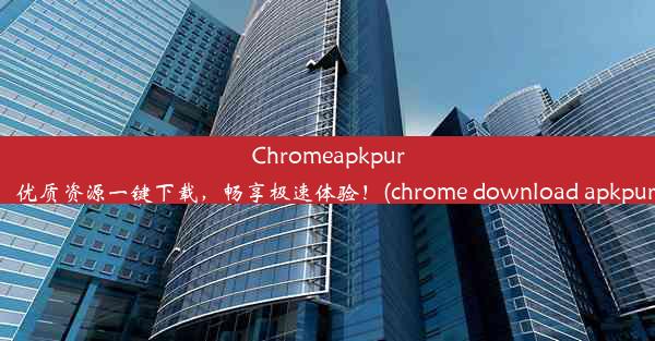 Chromeapkpure：优质资源一键下载，畅享极速体验！(chrome download apkpure)