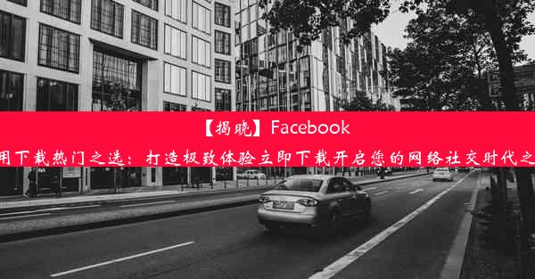 【揭晓】Facebook应用下载热门之选：打造极致体验立即下载开启您的网络社交时代之旅！