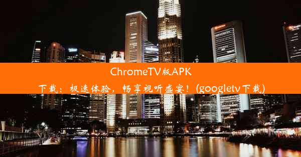 ChromeTV版APK下载：极速体验，畅享视听盛宴！(googletv下载)