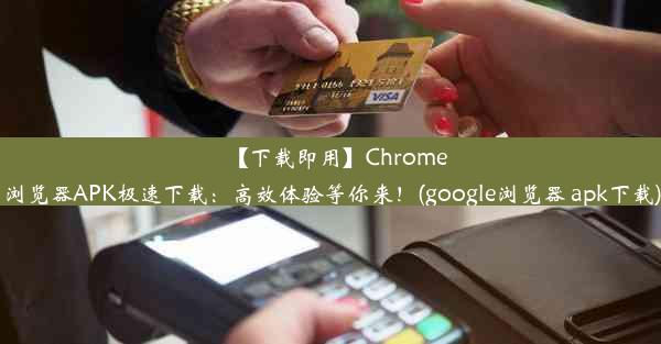 【下载即用】Chrome浏览器APK极速下载：高效体验等你来！(google浏览器 apk下载)