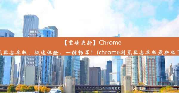 【重磅更新】Chrome浏览器安卓版：极速体验，一键畅享！(chrome浏览器安卓版最新版下载)