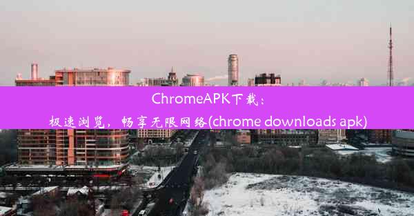 ChromeAPK下载：极速浏览，畅享无限网络(chrome downloads apk)