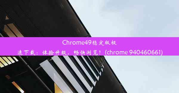 Chrome49稳定版极速下载：体验升级，畅快浏览！(chrome 940460661)