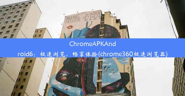 ChromeAPKAndroid6：极速浏览，畅享体验(chrome360极速浏览器)