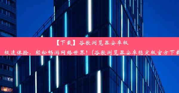 【下载】谷歌浏览器安卓版：极速体验，轻松畅游网络世界！(谷歌浏览器安卓稳定版官方下载)