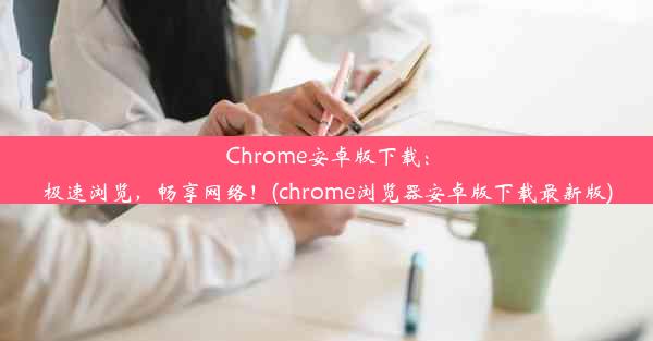 Chrome安卓版下载：极速浏览，畅享网络！(chrome浏览器安卓版下载最新版)