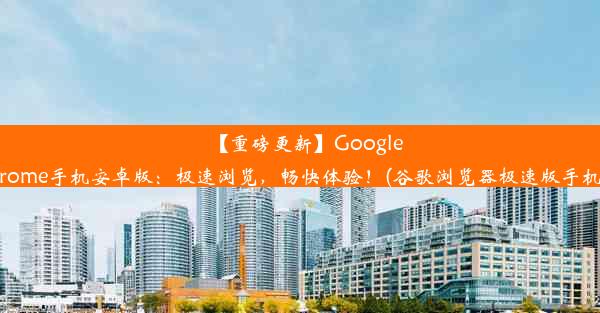 【重磅更新】GoogleChrome手机安卓版：极速浏览，畅快体验！(谷歌浏览器极速版手机版)