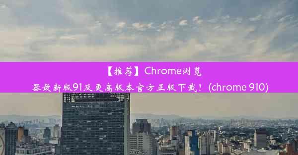 【推荐】Chrome浏览器最新版91及更高版本官方正版下载！(chrome 910)