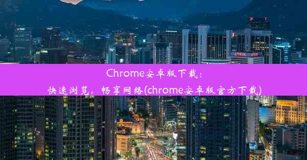 Chrome安卓版下载：快速浏览，畅享网络(chrome安卓版官方下载)