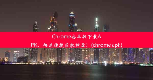 Chrome安卓版下载APK，快速便捷获取神器！(chrome apk)