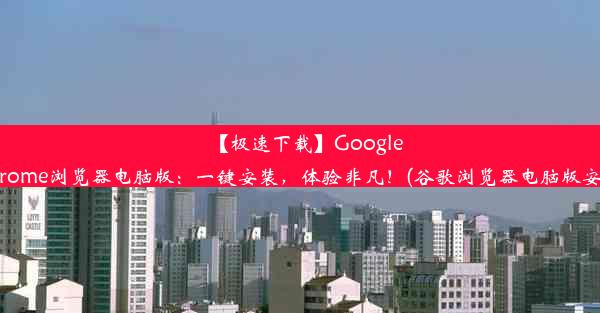 【极速下载】GoogleChrome浏览器电脑版：一键安装，体验非凡！(谷歌浏览器电脑版安装)